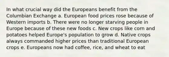 In what crucial way did the Europeans benefit from the Columbian Exchange a. European food prices rose because of Western imports b. There were no longer starving people in Europe because of these new foods c. New crops like corn and potatoes helped Europe's population to grow d. Native crops always commanded higher prices than traditional European crops e. Europeans now had coffee, rice, and wheat to eat