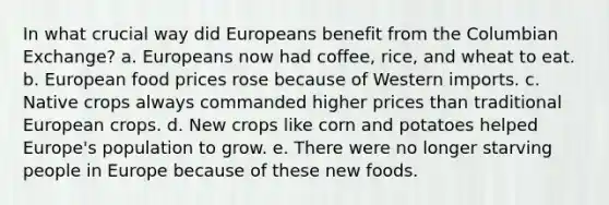 In what crucial way did Europeans benefit from the Columbian Exchange? a. Europeans now had coffee, rice, and wheat to eat. b. European food prices rose because of Western imports. c. Native crops always commanded higher prices than traditional European crops. d. New crops like corn and potatoes helped Europe's population to grow. e. There were no longer starving people in Europe because of these new foods.