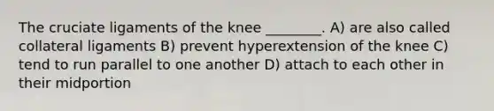 The cruciate ligaments of the knee ________. A) are also called collateral ligaments B) prevent hyperextension of the knee C) tend to run parallel to one another D) attach to each other in their midportion