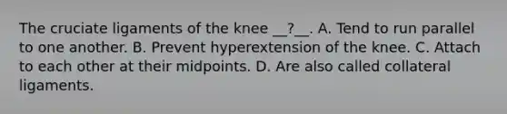 The cruciate ligaments of the knee __?__. A. Tend to run parallel to one another. B. Prevent hyperextension of the knee. C. Attach to each other at their midpoints. D. Are also called collateral ligaments.