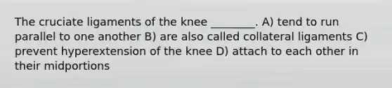 The cruciate ligaments of the knee ________. A) tend to run parallel to one another B) are also called collateral ligaments C) prevent hyperextension of the knee D) attach to each other in their midportions