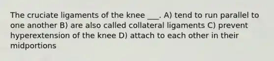 The cruciate ligaments of the knee ___. A) tend to run parallel to one another B) are also called collateral ligaments C) prevent hyperextension of the knee D) attach to each other in their midportions