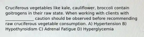 Cruciferous vegetables like kale, cauliflower, broccoli contain goitrogens in their raw state. When working with clients with ______________ caution should be observed before recommending raw cruciferous vegetable consumption. A) Hypertension B) Hypothyroidism C) Adrenal Fatigue D) Hyperglycemia