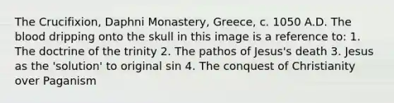 The Crucifixion, Daphni Monastery, Greece, c. 1050 A.D. The blood dripping onto the skull in this image is a reference to: 1. The doctrine of the trinity 2. The pathos of Jesus's death 3. Jesus as the 'solution' to original sin 4. The conquest of Christianity over Paganism