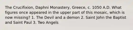 The Crucifixion, Daphni Monastery, Greece, c. 1050 A.D. What figures once appeared in the upper part of this mosaic, which is now missing? 1. The Devil and a demon 2. Saint John the Baptist and Saint Paul 3. Two Angels