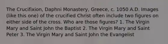 The Crucifixion, Daphni Monastery, Greece, c. 1050 A.D. Images (like this one) of the crucified Christ often include two figures on either side of the cross. Who are those figures? 1. The Virgin Mary and Saint John the Baptist 2. The Virgin Mary and Saint Peter 3. The Virgin Mary and Saint John the Evangelist