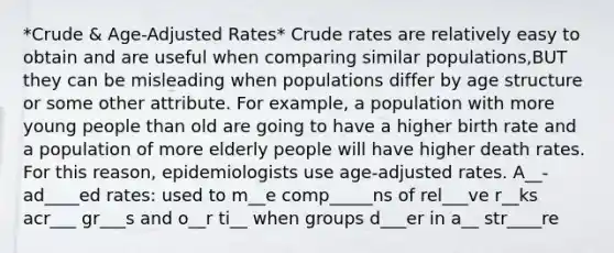 *Crude & Age-Adjusted Rates* Crude rates are relatively easy to obtain and are useful when comparing similar populations,BUT they can be misleading when populations differ by age structure or some other attribute. For example, a population with more young people than old are going to have a higher birth rate and a population of more elderly people will have higher death rates. For this reason, epidemiologists use age-adjusted rates. A__-ad____ed rates: used to m__e comp_____ns of rel___ve r__ks acr___ gr___s and o__r ti__ when groups d___er in a__ str____re