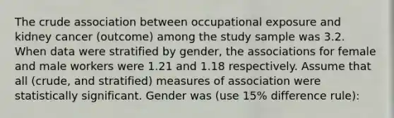 The crude association between occupational exposure and kidney cancer (outcome) among the study sample was 3.2. When data were stratified by gender, the associations for female and male workers were 1.21 and 1.18 respectively. Assume that all (crude, and stratified) measures of association were statistically significant. Gender was (use 15% difference rule):