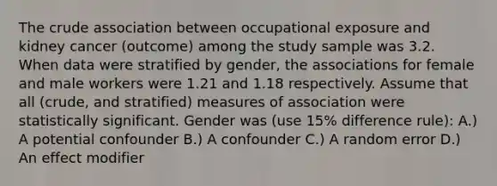 The crude association between occupational exposure and kidney cancer (outcome) among the study sample was 3.2. When data were stratified by gender, the associations for female and male workers were 1.21 and 1.18 respectively. Assume that all (crude, and stratified) measures of association were statistically significant. Gender was (use 15% difference rule): A.) A potential confounder B.) A confounder C.) A random error D.) An effect modifier