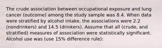 The crude association between occupational exposure and lung cancer (outcome) among the study sample was 8.4. When data were stratified by alcohol intake, the associations were 2.2 (nondrinkers) and 14.5 (drinkers). Assume that all (crude, and stratified) measures of association were statistically significant. Alcohol use was (use 15% difference rule):