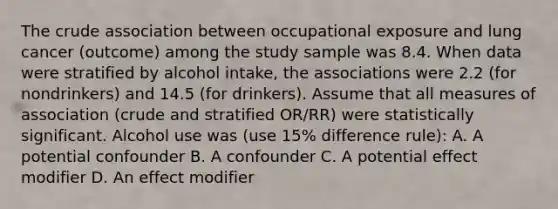 The crude association between occupational exposure and lung cancer (outcome) among the study sample was 8.4. When data were stratified by alcohol intake, the associations were 2.2 (for nondrinkers) and 14.5 (for drinkers). Assume that all measures of association (crude and stratified OR/RR) were statistically significant. Alcohol use was (use 15% difference rule): A. A potential confounder B. A confounder C. A potential effect modifier D. An effect modifier