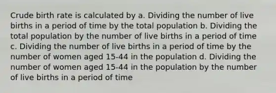 Crude birth rate is calculated by a. Dividing the number of live births in a period of time by the total population b. Dividing the total population by the number of live births in a period of time c. Dividing the number of live births in a period of time by the number of women aged 15-44 in the population d. Dividing the number of women aged 15-44 in the population by the number of live births in a period of time