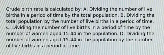 Crude birth rate is calculated by: A. Dividing the number of live births in a period of time by the total population. B. Dividing the total population by the number of live births in a period of time. C. Dividing the number of live births in a period of time by the number of women aged 15-44 in the population. D. Dividing the number of women aged 15-44 in the population by the number of live births in a period of time.