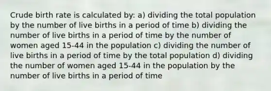 Crude birth rate is calculated by: a) dividing the total population by the number of live births in a period of time b) dividing the number of live births in a period of time by the number of women aged 15-44 in the population c) dividing the number of live births in a period of time by the total population d) dividing the number of women aged 15-44 in the population by the number of live births in a period of time