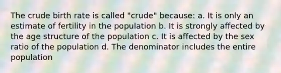 The crude birth rate is called "crude" because: a. It is only an estimate of fertility in the population b. It is strongly affected by the age structure of the population c. It is affected by the sex ratio of the population d. The denominator includes the entire population