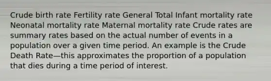 Crude birth rate Fertility rate General Total Infant mortality rate Neonatal mortality rate Maternal mortality rate Crude rates are summary rates based on the actual number of events in a population over a given time period. An example is the Crude Death Rate—this approximates the proportion of a population that dies during a time period of interest.