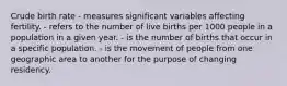 Crude birth rate - measures significant variables affecting fertility. - refers to the number of live births per 1000 people in a population in a given year. - is the number of births that occur in a specific population. - is the movement of people from one geographic area to another for the purpose of changing residency.