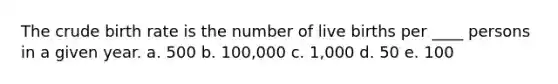 The crude birth rate is the number of live births per ____ persons in a given year. a. 500 b. 100,000 c. 1,000 d. 50 e. 100