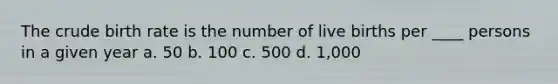 The crude birth rate is the number of live births per ____ persons in a given year a. 50 b. 100 c. 500 d. 1,000