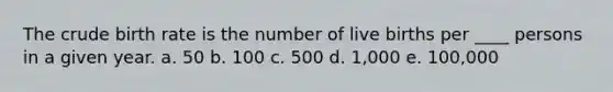 The crude birth rate is the number of live births per ____ persons in a given year. a. 50 b. 100 c. 500 d. 1,000 e. 100,000