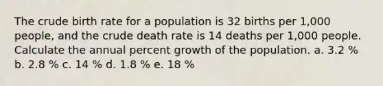 The crude birth rate for a population is 32 births per 1,000 people, and the crude death rate is 14 deaths per 1,000 people. Calculate the annual percent growth of the population. a. 3.2 % b. 2.8 % c. 14 % d. 1.8 % e. 18 %