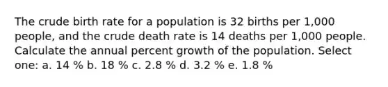 The crude birth rate for a population is 32 births per 1,000 people, and the crude death rate is 14 deaths per 1,000 people. Calculate the annual percent growth of the population. Select one: a. 14 % b. 18 % c. 2.8 % d. 3.2 % e. 1.8 %