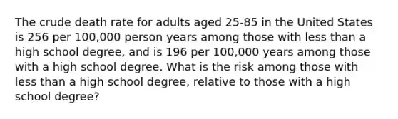 The crude death rate for adults aged 25-85 in the United States is 256 per 100,000 person years among those with less than a high school degree, and is 196 per 100,000 years among those with a high school degree. What is the risk among those with less than a high school degree, relative to those with a high school degree?