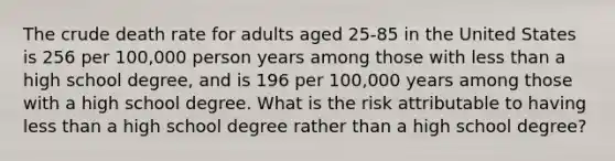 The crude death rate for adults aged 25-85 in the United States is 256 per 100,000 person years among those with less than a high school degree, and is 196 per 100,000 years among those with a high school degree. What is the risk attributable to having less than a high school degree rather than a high school degree?