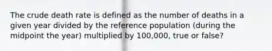 The crude death rate is defined as the number of deaths in a given year divided by the reference population (during the midpoint the year) multiplied by 100,000, true or false?