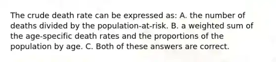 The crude death rate can be expressed as: A. the number of deaths divided by the population-at-risk. B. a weighted sum of the age-specific death rates and the proportions of the population by age. C. Both of these answers are correct.