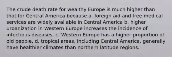 The crude death rate for wealthy Europe is much higher than that for Central America because a. foreign aid and free medical services are widely available in Central America b. higher urbanization in Western Europe increases the incidence of infectious diseases. c. Western Europe has a higher proportion of old people. d. tropical areas, including Central America, generally have healthier climates than northern latitude regions.