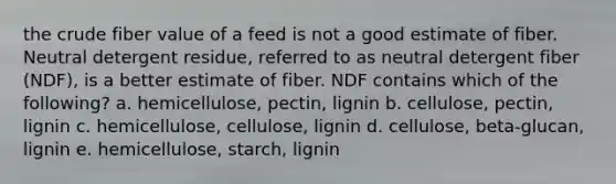 the crude fiber value of a feed is not a good estimate of fiber. Neutral detergent residue, referred to as neutral detergent fiber (NDF), is a better estimate of fiber. NDF contains which of the following? a. hemicellulose, pectin, lignin b. cellulose, pectin, lignin c. hemicellulose, cellulose, lignin d. cellulose, beta-glucan, lignin e. hemicellulose, starch, lignin