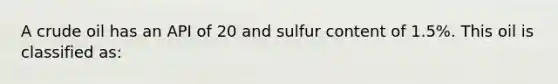 A crude oil has an API of 20 and sulfur content of 1.5%. This oil is classified as: