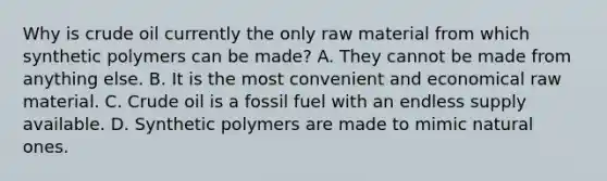 Why is crude oil currently the only raw material from which synthetic polymers can be made? A. They cannot be made from anything else. B. It is the most convenient and economical raw material. C. Crude oil is a fossil fuel with an endless supply available. D. Synthetic polymers are made to mimic natural ones.