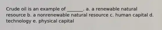 Crude oil is an example of _______. a. a renewable natural resource b. a nonrenewable natural resource c. human capital d. technology e. physical capital