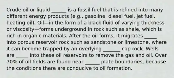 Crude oil or liquid ______ is a fossil fuel that is refined into many different energy products (e.g., gasoline, diesel fuel, jet fuel, heating oil). Oil—in the form of a black fluid of varying thickness or viscosity—forms underground in rock such as shale, which is rich in organic materials. After the oil forms, it migrates _____ into porous reservoir rock such as sandstone or limestone, where it can become trapped by an overlying _______ cap rock. Wells are _____ into these oil reservoirs to remove the gas and oil. Over 70% of oil fields are found near ______ plate boundaries, because the conditions there are conducive to oil formation.