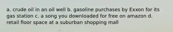 a. crude oil in an oil well b. gasoline purchases by Exxon for its gas station c. a song you downloaded for free on amazon d. retail floor space at a suburban shopping mall