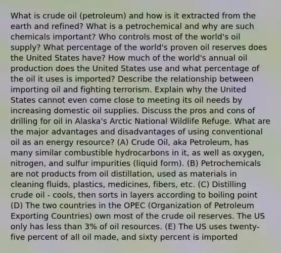 What is crude oil (petroleum) and how is it extracted from the earth and refined? What is a petrochemical and why are such chemicals important? Who controls most of the world's oil supply? What percentage of the world's proven oil reserves does the United States have? How much of the world's annual oil production does the United States use and what percentage of the oil it uses is imported? Describe the relationship between importing oil and fighting terrorism. Explain why the United States cannot even come close to meeting its oil needs by increasing domestic oil supplies. Discuss the pros and cons of drilling for oil in Alaska's Arctic National Wildlife Refuge. What are the major advantages and disadvantages of using conventional oil as an energy resource? (A) Crude Oil, aka Petroleum, has many similar combustible hydrocarbons in it, as well as oxygen, nitrogen, and sulfur impurities (liquid form). (B) Petrochemicals are not products from oil distillation, used as materials in cleaning fluids, plastics, medicines, fibers, etc. (C) Distilling crude oil - cools, then sorts in layers according to boiling point (D) The two countries in the OPEC (Organization of Petroleum Exporting Countries) own most of the crude oil reserves. The US only has less than 3% of oil resources. (E) The US uses twenty-five percent of all oil made, and sixty percent is imported