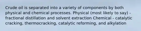 Crude oil is separated into a variety of components by both physical and chemical processes. Physical (most likely to say) - fractional distillation and solvent extraction Chemical - catalytic cracking, thermocracking, catalytic reforming, and alkylation