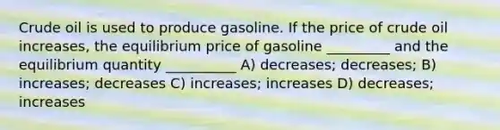 Crude oil is used to produce gasoline. If the price of crude oil increases, the equilibrium price of gasoline _________ and the equilibrium quantity __________ A) decreases; decreases; B) increases; decreases C) increases; increases D) decreases; increases