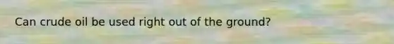 Can crude oil be used right out of the ground?