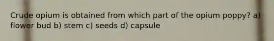 Crude opium is obtained from which part of the opium poppy? a) flower bud b) stem c) seeds d) capsule