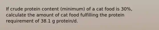 If crude protein content (minimum) of a cat food is 30%, calculate the amount of cat food fulfilling the protein requirement of 38.1 g protein/d.