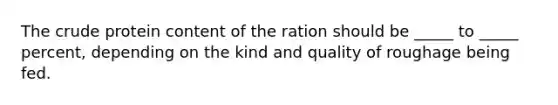 The crude protein content of the ration should be _____ to _____ percent, depending on the kind and quality of roughage being fed.