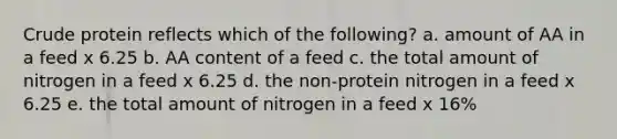 Crude protein reflects which of the following? a. amount of AA in a feed x 6.25 b. AA content of a feed c. the total amount of nitrogen in a feed x 6.25 d. the non-protein nitrogen in a feed x 6.25 e. the total amount of nitrogen in a feed x 16%