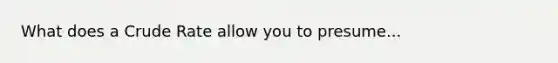 What does a Crude Rate allow you to presume...