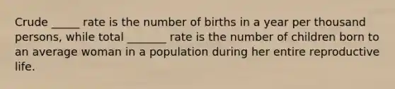 Crude _____ rate is the number of births in a year per thousand persons, while total _______ rate is the number of children born to an average woman in a population during her entire reproductive life.