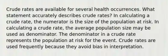 Crude rates are available for several health occurrences. What statement accurately describes crude rates? In calculating a crude rate, the numerator is the size of the population at risk. In calculating a crude rate, the average population size may be used as denominator. The denominator in a crude rate represents the population at risk for the event. Crude rates are used frequently because they avoid bias in interpretation.