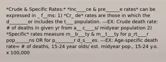 *Crude & Specific Rates:* *Inc____ce & pre______e rates* can be expressed in _ f__ms: 1) *Cr_ de* rates are those in which the d________or includes the t___ population. ---EX: Crude death rate: # of deaths in given yr from a__ c____s/ midyear population 2) *Specific* rates measure m__b___ty & m__t___ty for p_rt____r pop______ns OR for p________r d_s___es. ---EX: Age-specific death rate= # of deaths, 15-24 year olds/ est. midyear pop., 15-24 y.o. x 100,000