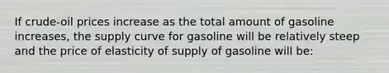 If crude-oil prices increase as the total amount of gasoline increases, the supply curve for gasoline will be relatively steep and the price of elasticity of supply of gasoline will be: